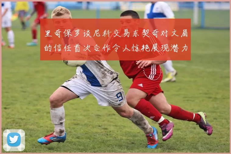 里奇保罗谈尼科交易东契奇对文眉的信任首次合作令人惊艳展现潜力