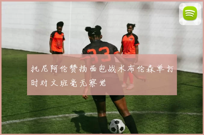 托尼阿伦赞扬面包战术布伦森单打时对文班毫无察觉