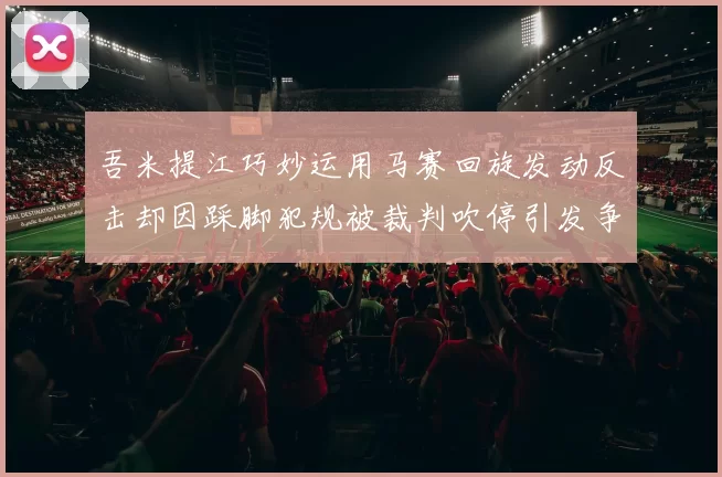 吾米提江巧妙运用马赛回旋发动反击却因踩脚犯规被裁判吹停引发争议