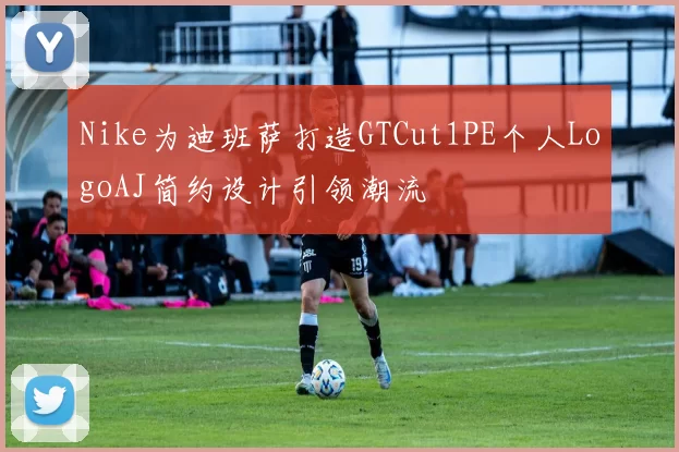 Nike为迪班萨打造GTCut1PE个人LogoAJ简约设计引领潮流