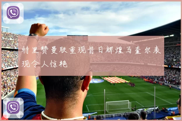 特里赞曼联重现昔日辉煌马奎尔表现令人惊艳