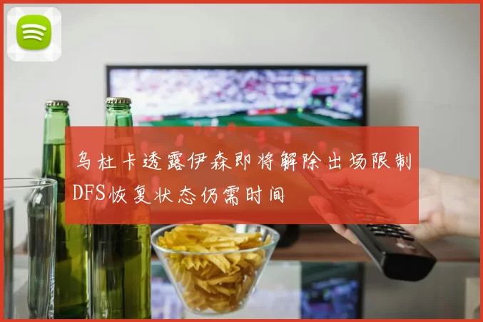 乌杜卡透露伊森即将解除出场限制DFS恢复状态仍需时间