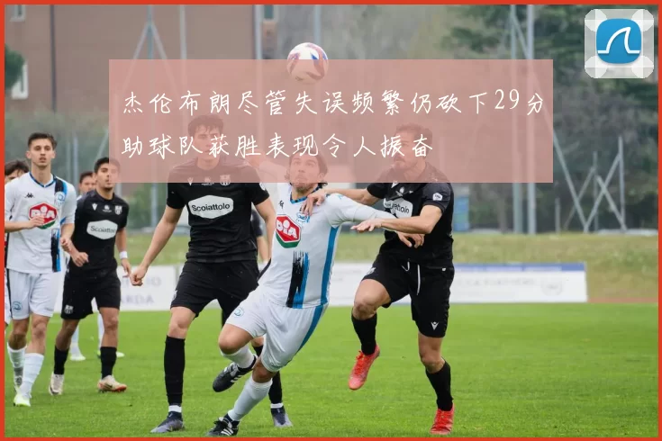 杰伦布朗尽管失误频繁仍砍下29分助球队获胜表现令人振奋