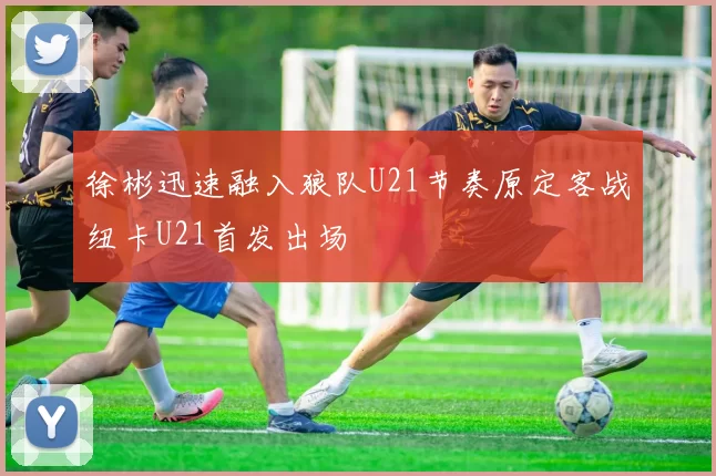 徐彬迅速融入狼队U21节奏原定客战纽卡U21首发出场