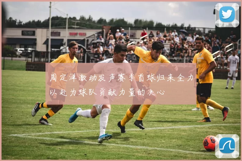 周定洋激动发声赛季首球归来全力以赴为球队贡献力量的决心